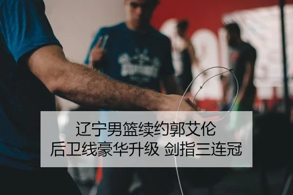 辽宁男篮续约郭艾伦 后卫线豪华升级 剑指三连冠
